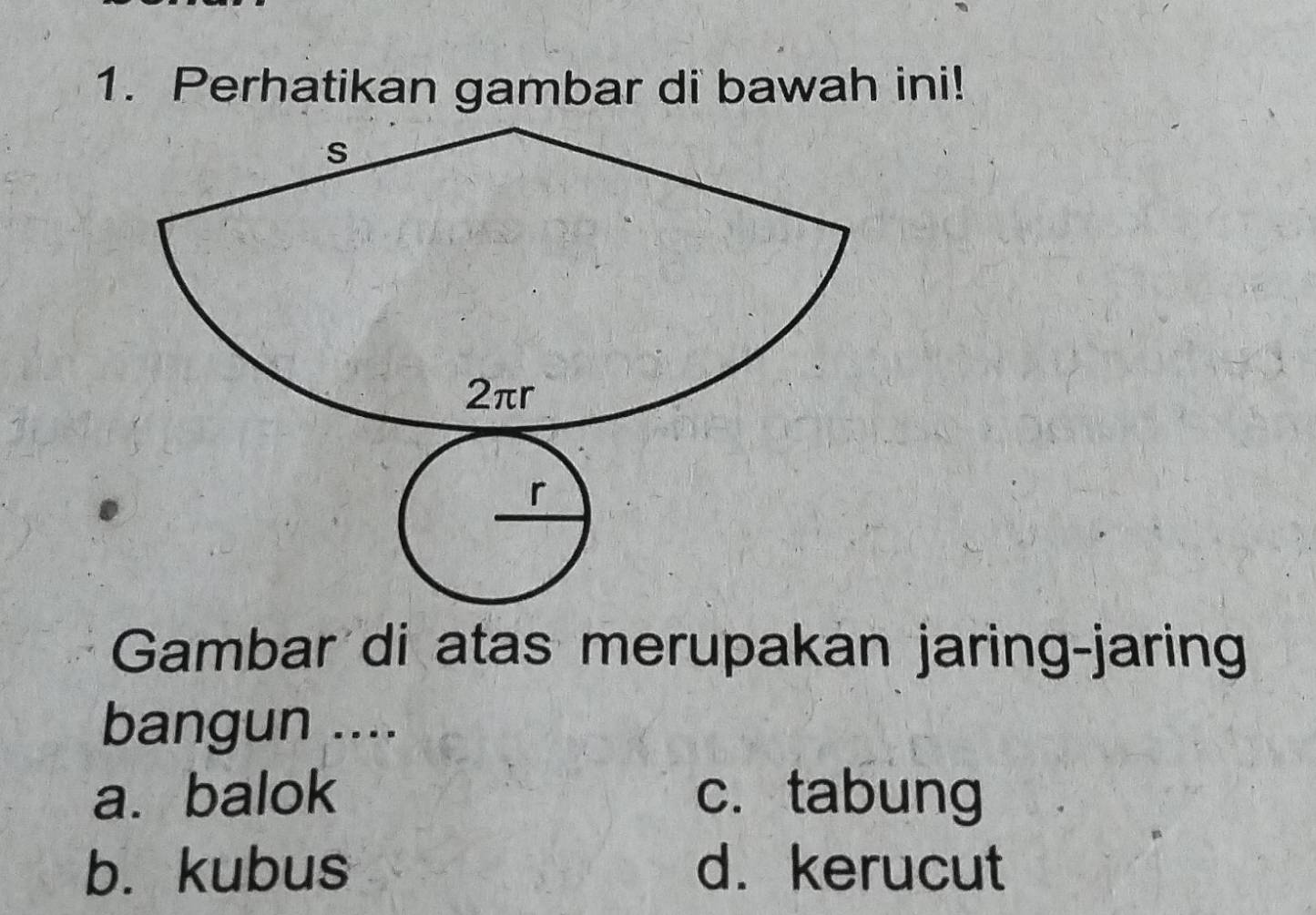 Perhatikan gambar di bawah ini!
Gambar di atas merupakan jaring-jaring
bangun ....
a. balok c. tabung
b. kubus d. kerucut