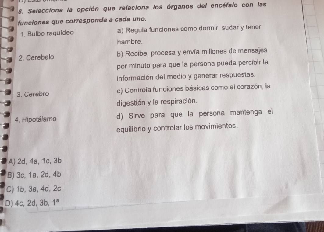 Selecciona la opción que relaciona los órganos del encéfalo con las
funciones que corresponda a cada uno.
1. Bulbo raquídeo a) Regula funciones como dormir, sudar y tener
hambre.
2. Cerebelo b) Recibe, procesa y envía millones de mensajes
por minuto para que la persona pueda percibir la
información del medio y generar respuestas.
3. Cerebro c) Controla funciones básicas como el corazón, la
digestión y la respiración.
4. Hipotálamo d) Sirve para que la persona mantenga el
equilibrio y controlar los movimientos.
A) 2d, 4a, 1c, 3b
B) 3c, 1a, 2d, 4b
C) 1b, 3a, 4d, 2c
D) 4c, 2d, 3b, 1^8