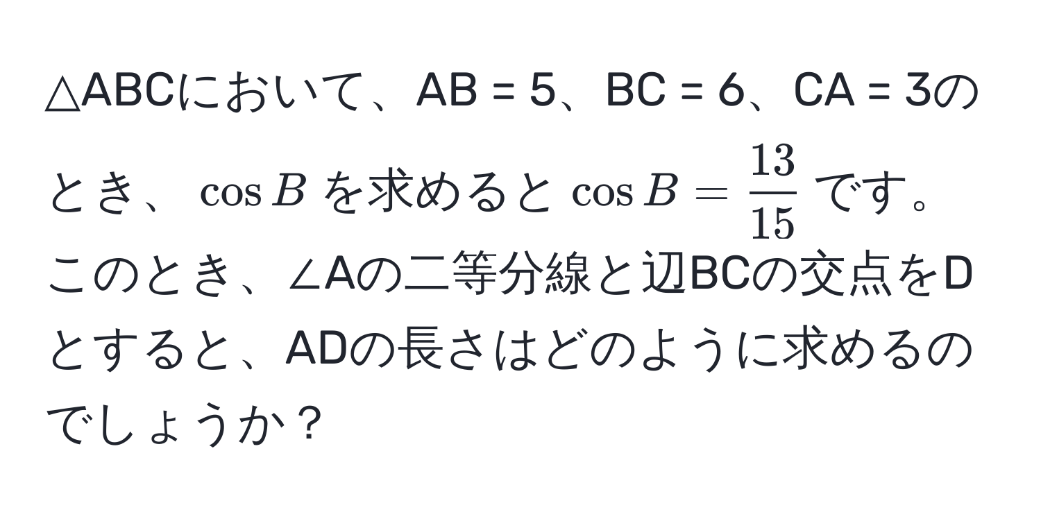 △ABCにおいて、AB = 5、BC = 6、CA = 3のとき、$cos B$を求めると$cos B =  13/15 $です。このとき、∠Aの二等分線と辺BCの交点をDとすると、ADの長さはどのように求めるのでしょうか？