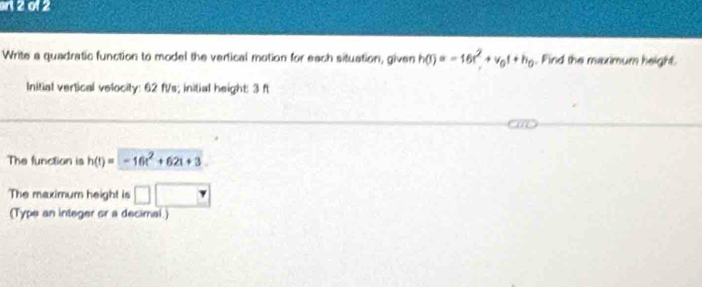 2012 
Write a quadratic function to model the vertical motion for each situation, given h(t)=-16t^2+v_0t+h_0. Find the maximum height. 
Initial vertical velocity: 62 fVs; initial height: 3 f
The function is h(t)=-16t^2+62t+3
The maximum height is □ □ 
(Type an integer or a decimal.)