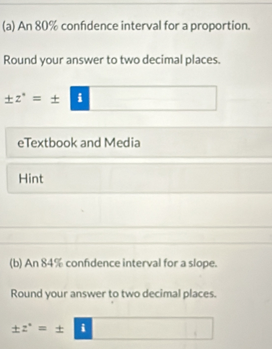 An 80% confdence interval for a proportion. 
Round your answer to two decimal places.
± z^(·)=± | i 
eTextbook and Media 
Hint 
(b) An 84% confdence interval for a slope. 
Round your answer to two decimal places.
± z^(·)=± | i