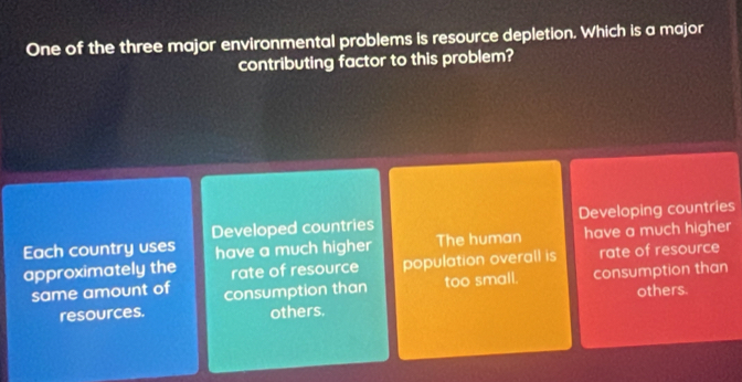 One of the three major environmental problems is resource depletion. Which is a major
contributing factor to this problem?
Developed countries Developing countries
Each country uses have a much higher The human have a much higher
approximately the rate of resource population overall is rate of resource
same amount of consumption than too small. consumption than
others.
resources. others.