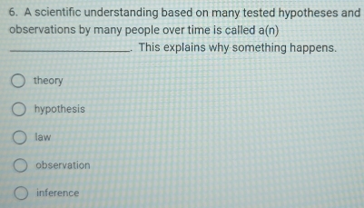 A scientific understanding based on many tested hypotheses and
observations by many people over time is called a(n)
_. This explains why something happens.
theory
hypothesis
law
observation
inference