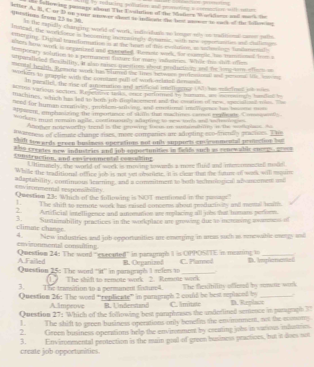 ne conecton promating
eing by reducing pollution and promoting a conection with nature
e following passage about The Evoltion of the Mufern Workfore and mark the
letter A, B, C or D on your answer sheet to indicate the best anwer to each of the fillowing
guestions from 23 to 30.
ln the rapidly changing world of work, individuals no longerolly on traditionl carser paths
Instead, the work force is becoming increasingly dlynamic, with new opportunites and ciallienges
emerging. Digital transformation is at the heart of this evolution, as technoingy fimiamentaly
alters how work is organized and executed. Remote wark, for example, has transificn from a
temporary solution to a permanent fuxture for many industries. While this shift offers
unparalleled flexibility, it also raises questions about productivity and te longstern effects on
mental health, Remote work has blurred the lines between professional and personal life, laing
workers to grapple with the constant pull of work related demands .
In parallel, the rise of automation and artificial intelligence (Al) has retlefined tb roles
across various sectors. Repetitive tasks, once performed by humans, are increasigly haniied by
machines, which has led to both job displacement and the creation of new, specialized roles. The
need for human creativity, problem-solving, and emotional intelligence has become mor
apparent, emphasizing the importance of skills that machines cannot replicate. Consequently.
workers must remain agile, confinuously adapting to new torls and aschnologies
Atother noteworthy trend is the growing focus on sustainability in the workplace. As
awareness of climate change rises, more companies are adopting ecn-friendly practices. This
shift towards green business operations not only supports environmental protection bu 
also creates new industries and job opportunifies in fields such as renewable energe  green 
construction, and environmental consulting
Ultimately, the world of work is moving towards a more fuid and interonnected model
While the traditional office job is not yet obsolete. it is clear that the fuure of wark will requi
adaptability, continuous learning, and a commitment to buth tecnological advancement and
environmental responsibility
Question 23: Which of the following is NOT mentioned in the passage?
LThe shift to remote work has raised concerns about produciivity and mental healh.
2. Artificial intelligence and automation are replacing all jobs that humans perform
3. Sustainability practices in the workplace are growing due to increasing avneness of
climate change.
4. New industries and job opportunifies are emerging in areas such as renevable enargy and
environmental consulfing.
Question 24: The word “executed” in paragraph I is OPPOSIE in meaning to_
A.Failed C. Planned D. Implenented
B. Organized
Question 25: The word “if” in paragraph 1 refers to_
1 The shift to remote work 2. Remote work
3. The transition to a permanent fixture4. The flexibility offered by renatte work
Question 26: The word “replicate” in paragraph 2 could be best replaced by_
A.lmprove B. Understand C. Imitate D. Replace
Question 27: Which of the following best paraphrases the underlined sentence in paragraph 3"
1. The shift to green business operations only benefits the environment, not the economy
2. Green business operations help the environment by creating jobs in various industries.
3. Environmental protection is the main goal of green business practices, but it does not
create job opportunities.