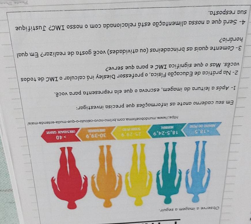 Em seu caderno anote as informações que precisa investigar:
1- Após a leitura da imagem, escreva o que ela representa para você.
2- Na prática de Educação Física, o professor Diesley irá calcular o IMC de todos
vocês. Mas o que significa IMC e para que serve?
3- Comente quais as brincadeiras (ou atividades) você gosta de realizar? Em qual
horário?
4- Será que a nossa alimentação está relacionada com o nosso IMC? Justifique
sua resposta.
Panée Dran