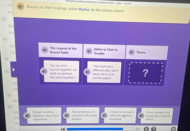 Analyzing Traditional Elements in Modern Fiction — Quiz — Level H 
ad Based on their endings, what theme do the stories share? 
Ary 
the 
to l 
dor The Legend of the Editor in Chief in 
we Theme 
Round Table Trouble 
I 
"As we sit in "We each have 
council together, so different jobs, but it I ? 
shall we defend takes all of us to 
this land together." run the paper." 
sto 
wil 
Brc 
all People working Few problems are A team is strongest Every member of a 
ani together often have resolved with weak when all members group has a special 
arguments. leaders. are equal. talent. 
too