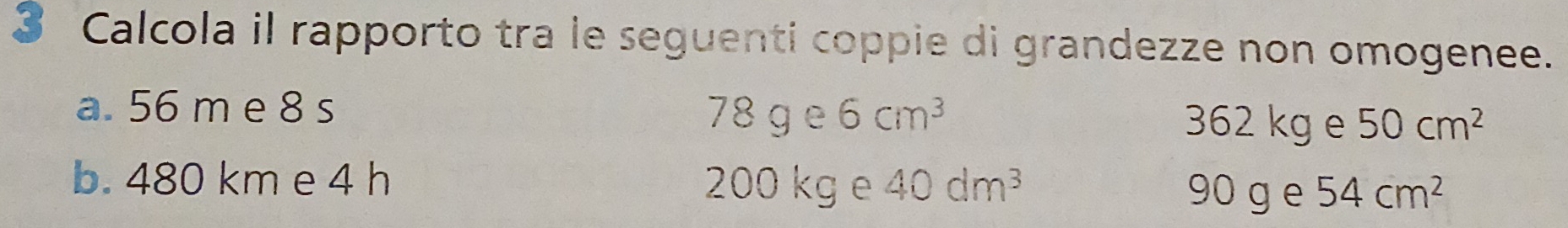 Calcola il rapporto tra le seguenti coppie di grandezze non omogenee.
a. 56 m e 8 s 78 g P 6cm^3
362 kg e 50cm^2
b. 480 km e 4 h 200 kg e 40dm^3 54cm^2
90 g e