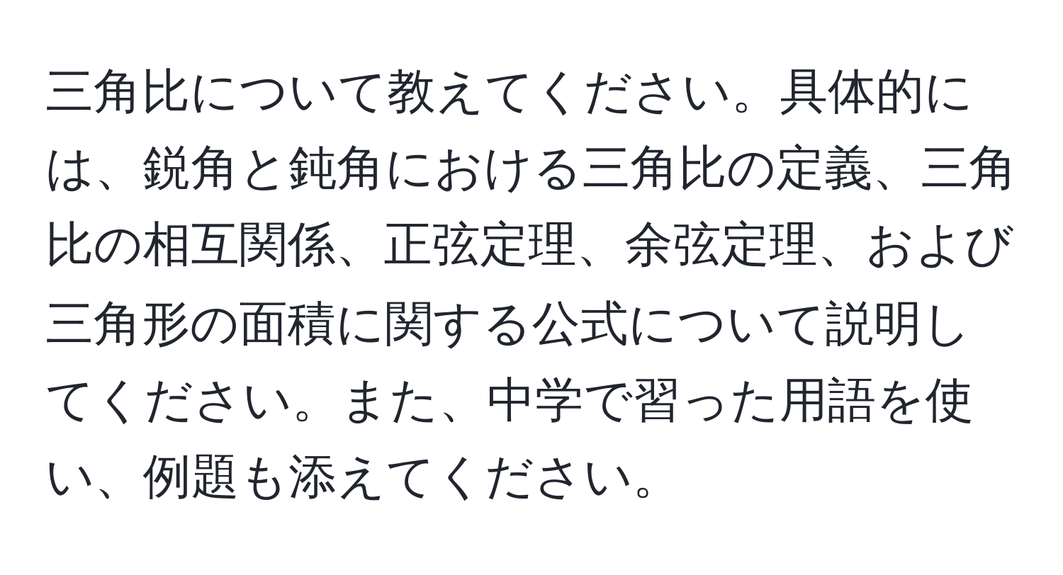 三角比について教えてください。具体的には、鋭角と鈍角における三角比の定義、三角比の相互関係、正弦定理、余弦定理、および三角形の面積に関する公式について説明してください。また、中学で習った用語を使い、例題も添えてください。