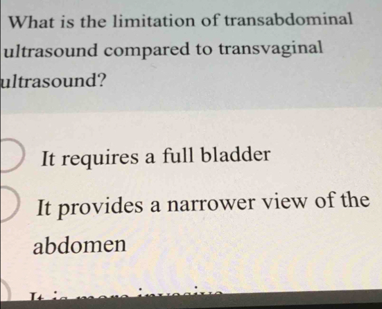 What is the limitation of transabdominal
ultrasound compared to transvaginal
ultrasound?
It requires a full bladder
It provides a narrower view of the
abdomen