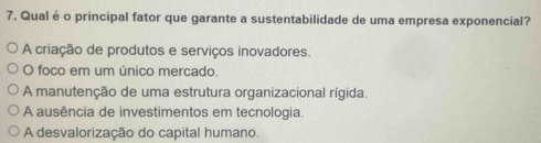 Qualé o principal fator que garante a sustentabilidade de uma empresa exponencial?
A criação de produtos e serviços inovadores.
O foco em um único mercado.
A manutenção de uma estrutura organizacional rígida.
A ausência de investimentos em tecnologia.
A desvalorização do capital humano.