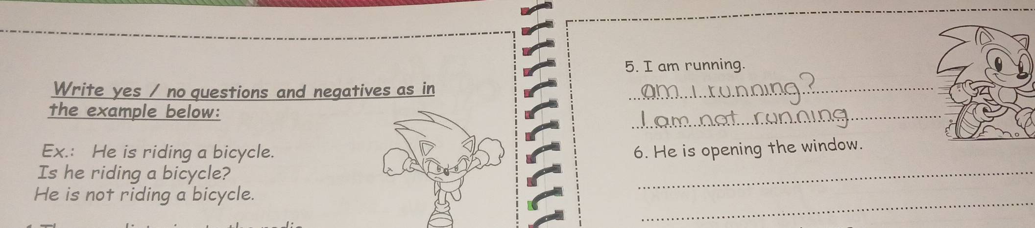am running. 
Write yes / no questions and negatives as in_ 
_ 
the example below: 
_ 
Ex.: He is riding a bicycle.6. He is opening the window. 
Is he riding a bicycle? 
_ 
He is not riding a bicycle.