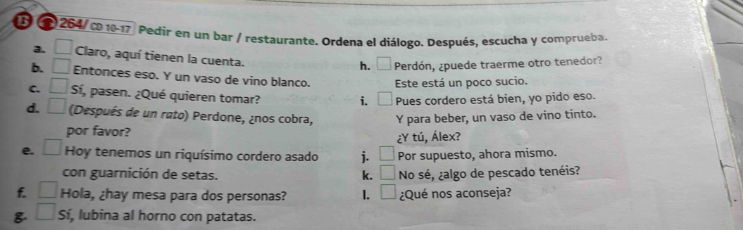 3 1 264/ co 10-17 Pedir en un bar / restaurante. Ordena el diálogo. Después, escucha y comprueba. 
a. □ Claro, aquí tienen la cuenta. 
h, ₹ Perdón, ¿puede traerme otro tenedor? 
b. □ Entonces eso. Y un vaso de vino blanco. 
Este está un poco sucio. 
C. □ Sí, pasen. ¿Qué quieren tomar? 
i. Pues cordero está bien, yo pido eso. 
d. □ (Después de un rato) Perdone, ¿nos cobra, Y para beber, un vaso de vino tinto. 
por favor? 
¿Y tú, Álex? 
e. □ Hoy tenemos un riquísimo cordero asado j. □ Por supuesto, ahora mismo. 
con guarnición de setas. k. □ No sé, ¿algo de pescado tenéis? 
f. □ Hola, ¿hay mesa para dos personas? I. □ ¿Qué nos aconseja? 
8 □ : í, lubina al horno con patatas.