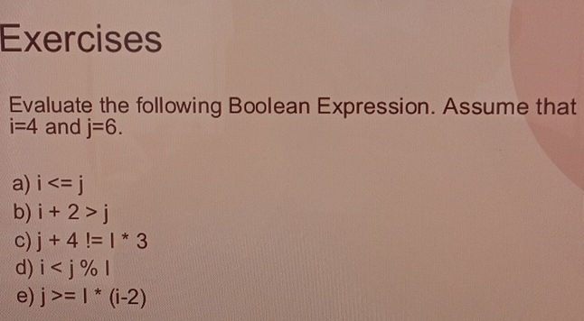 Exercises 
Evaluate the following Boolean Expression. Assume that
i=4 and j=6. 
a) i
b) i+2>j
c) j+4!=1*3
d) i
e) j>=1*(i-2)