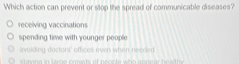 Which action can prevent or stop the spread of communicable diseases?
receiving vaccinations
spending time with younger people
avoiding doctors' offices even when needed
staving in large crowds of people who appear healthy