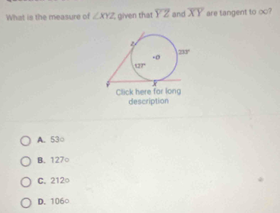 What is the measure of ∠ XYZ given that overline YZ and overline XY are tangent to ∞?
Click her
description
A. 53○
B. 127○
C. 212○
D. 106○