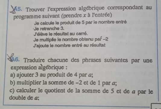 A5. Trouver l'expression algébrique correspondant au 
programme suivant (prendre x à l'entrée) 
Je calcule le produit de 5 par le nombre entré 
Je retranche 3. 
J'élève le résultat au carré. 
Je multiplie le nombre obtenu par -2
J'ajoute le nombre entré au résultat 
A6. Traduire chacune des phrases suivantes par une 
expression algébrique : 
a) ajouter 3 au produit de 4 par a; 
b) multiplier la somme de -2 et de 1 par a; 
c) calculer le quotient de la somme de 5 et de a par le 
double de a; 
_