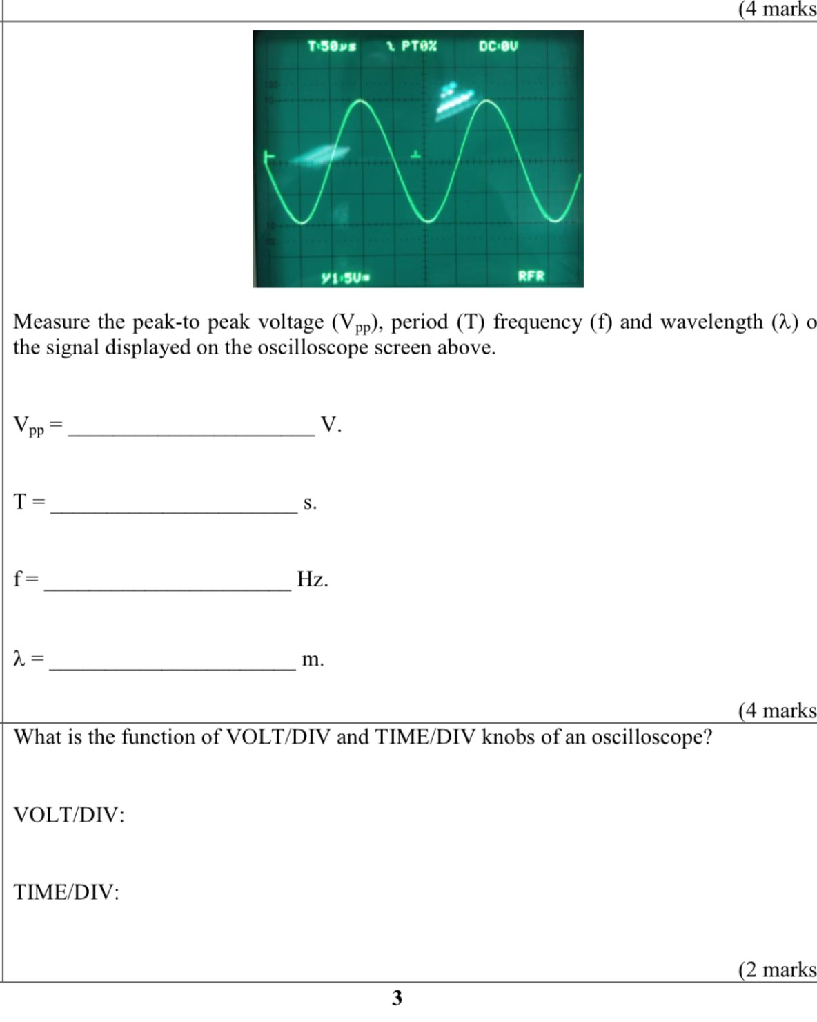 (4 marks 
Measure the peak-to peak voltage (V_pp) , period (T) frequency (f) and wavelength (λ) o 
the signal displayed on the oscilloscope screen above.
V_pp= _ 
V.
T= _ 
S.
f= _  Hz. 
_ lambda =
m. 
(4 marks 
What is the function of VOLT/DIV and TIME/DIV knobs of an oscilloscope? 
VOLT/DIV: 
TIME/DIV: 
(2 marks 
3