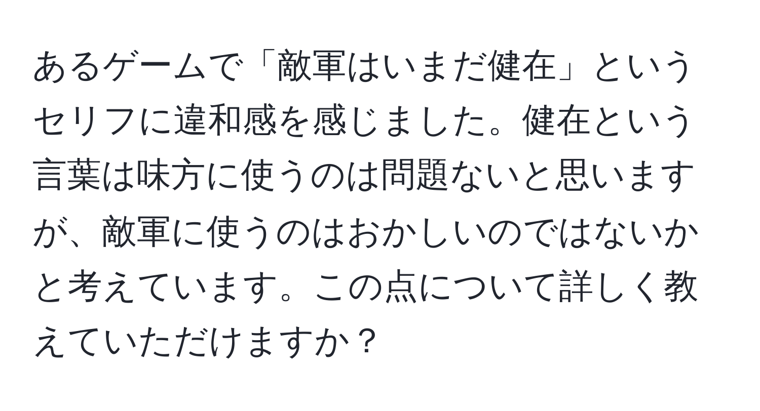 あるゲームで「敵軍はいまだ健在」というセリフに違和感を感じました。健在という言葉は味方に使うのは問題ないと思いますが、敵軍に使うのはおかしいのではないかと考えています。この点について詳しく教えていただけますか？