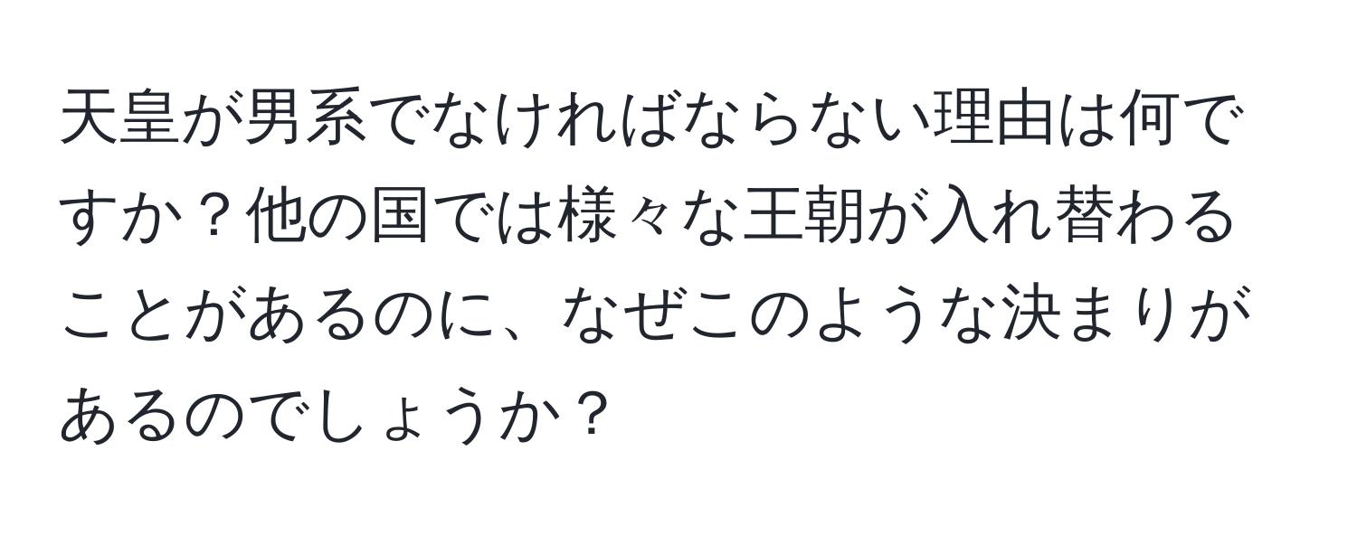 天皇が男系でなければならない理由は何ですか？他の国では様々な王朝が入れ替わることがあるのに、なぜこのような決まりがあるのでしょうか？