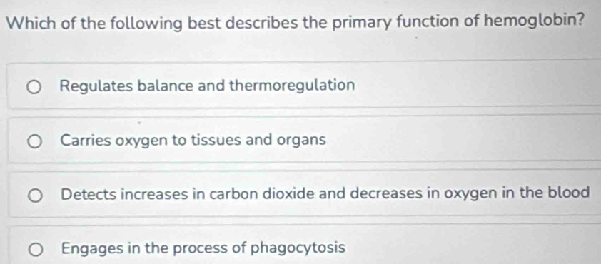 Which of the following best describes the primary function of hemoglobin?
Regulates balance and thermoregulation
Carries oxygen to tissues and organs
Detects increases in carbon dioxide and decreases in oxygen in the blood
Engages in the process of phagocytosis