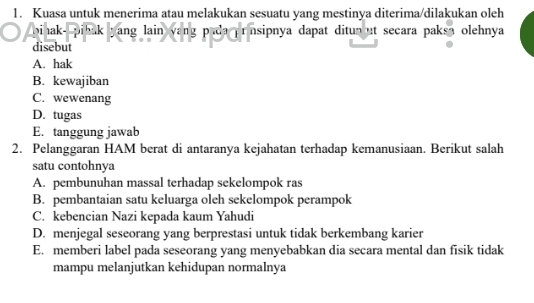 Kuasa untuk menerima atau melakukan sesuatu yang mestinya diterima/dilakukan oleh
bihak- pihak yang lain vang pada ransipnya dapat ditun ut secara paksa olehnya 
disebut
A. hak
B. kewajiban
C. wewenang
D. tugas
E. tanggung jawab
2. Pelanggaran HAM berat di antaranya kejahatan terhadap kemanusiaan. Berikut salah
satu contohnya
A. pembunuhan massal terhadap sekelompok ras
B. pembantaian satu keluarga oleh sekelompok perampok
C. kebencian Nazi kepada kaum Yahudi
D. menjegal seseorang yang berprestasi untuk tidak berkembang karier
E. memberi label pada seseorang yang menyebabkan dia secara mental dan fisik tidak
mampu melanjutkan kehidupan normalnya