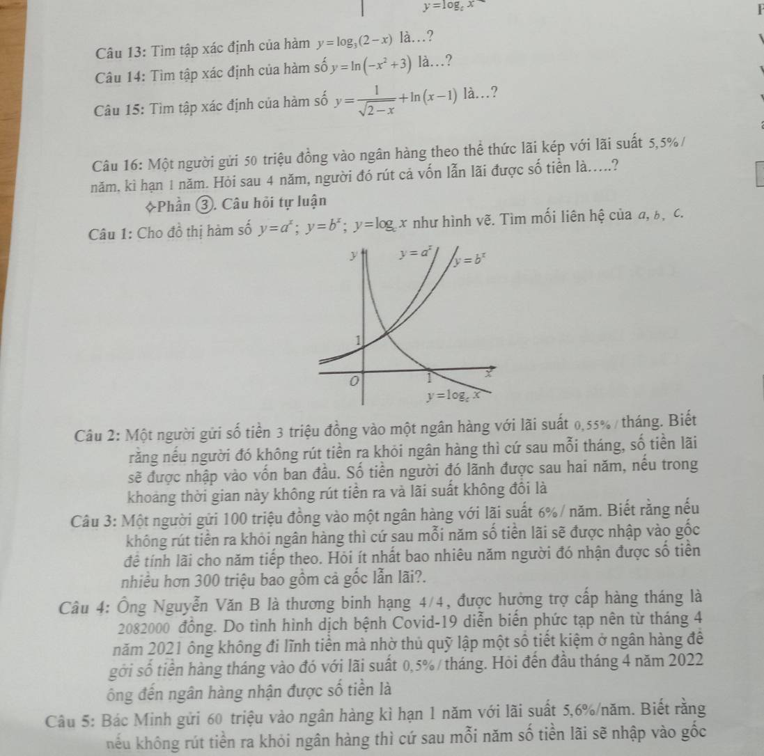 y=log _cx
Câu 13: Tìm tập xác định của hàm y=log _3(2-x)ldot a... ?
Câu 14: Tìm tập xác định của hàm số y=ln (-x^2+3)1dot a... ?
Câu 15: Tìm tập xác định của hàm số y= 1/sqrt(2-x) +ln (x-1)la... 7
Câu 16: Một người gửi 50 triệu đồng vào ngân hàng theo thể thức lãi kép với lãi suất 5,5%/
năm, kì hạn 1 năm. Hỏi sau 4 năm, người đó rút cả vốn lẫn lãi được số tiền là.....?
+Phần ③. Câu hỏi tự luận
Câu 1: Cho đồ thị hàm số y=a^x;y=b^x;y=log _cx như hình vẽ. Tìm mối liên hệ của α, b, c.
Câu 2: Một người gửi số tiền 3 triệu đồng vào một ngân hàng với lãi suất 0,55% / tháng. Biết
rằng nếu người đó không rút tiền ra khỏi ngân hàng thì cứ sau mỗi tháng, số tiền lãi
sẽ được nhập vào vốn ban đầu. Số tiền người đó lãnh được sau hai năm, nều trong
khoảng thời gian này không rút tiền ra và lãi suất không đồi là
Câu 3: Một người gửi 100 triệu đồng vào một ngân hàng với lãi suất 6%/ năm. Biết rằng nếu
không rút tiền ra khỏi ngân hàng thì cứ sau mỗi năm số tiền lãi sẽ được nhập vào gốc
để tính lãi cho năm tiếp theo. Hỏi ít nhất bao nhiêu năm người đó nhận được số tiền
nhiều hơn 300 triệu bao gồm cả gốc lẫn lãi?.
Câu 4: Ông Nguyễn Văn B là thương binh hạng 4/4, được hưởng trợ cấp hàng tháng là
2082000 đồng. Do tình hình dịch bệnh Covid-19 diễn biến phức tạp nên từ tháng 4
năm 2021 ông không đi lĩnh tiền mà nhờ thủ quỹ lập một số tiết kiệm ở ngân hàng để
gới số tiền hàng tháng vào đó với lãi suất 0,5%/ tháng. Hỏi đến đầu tháng 4 năm 2022
ông đến ngân hàng nhận được số tiền là
Câu 5: Bác Minh gửi 60 triệu vào ngân hàng kì hạn 1 năm với lãi suất 5,6%/năm. Biết rằng
hếu không rút tiền ra khỏi ngân hàng thì cứ sau mỗi năm số tiền lãi sẽ nhập vào gốc