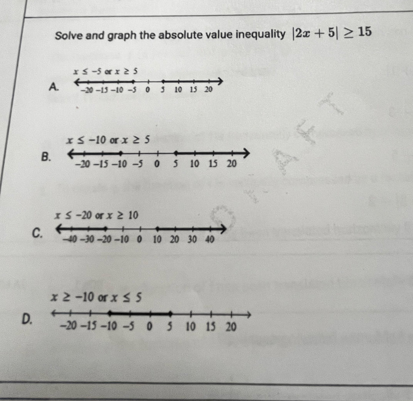 Solve and graph the absolute value inequality |2x+5|≥ 15
x≤ -5 x≥ 5
A
x≤ -10 or x≥ 5
B
x≤ -20 or x≥ 10
C
D