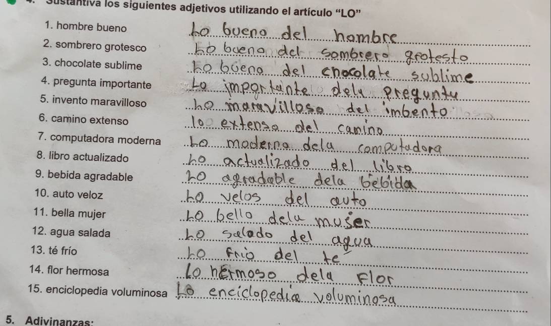 austantiva los siguientes adjetivos utilizando el artículo “LO” 
_ 
1. hombre bueno 
_ 
2. sombrero grotesco 
3. chocolate sublime 
4. pregunta importante 
_ 
_ 
_ 
5. invento maravilloso 
_ 
6. camino extenso 
7. computadora moderna 
_ 
8. libro actualizado 
_ 
_ 
9. bebida agradable 
_ 
_ 
10. auto veloz 
_ 
_ 
11. bella mujer 
_ 
12. agua salada 
_ 
13. té frío 
_ 
_ 
14. flor hermosa 
_ 
15. enciclopedia voluminosa 
5. Adivinanzas: