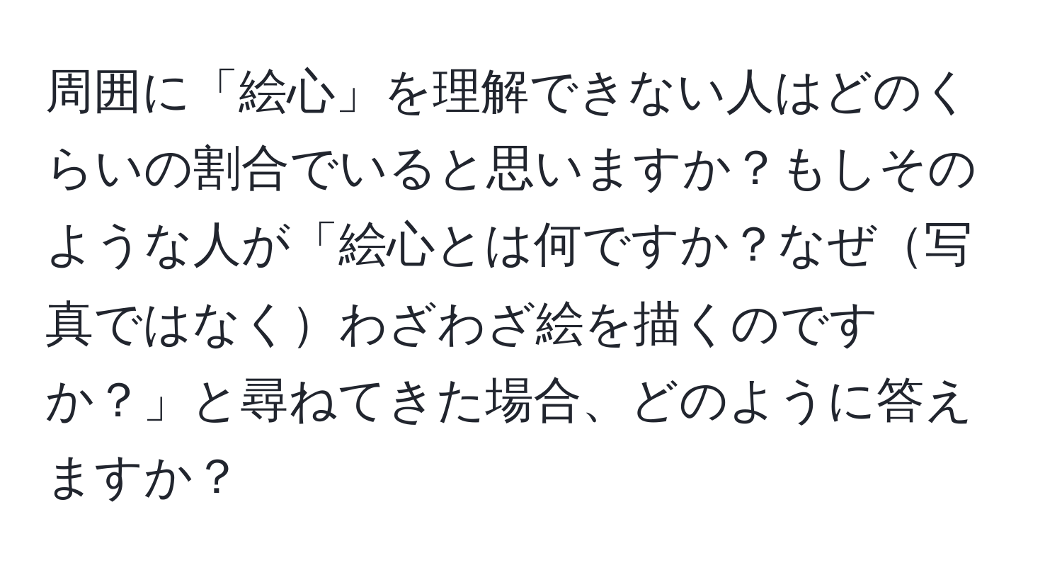 周囲に「絵心」を理解できない人はどのくらいの割合でいると思いますか？もしそのような人が「絵心とは何ですか？なぜ写真ではなくわざわざ絵を描くのですか？」と尋ねてきた場合、どのように答えますか？