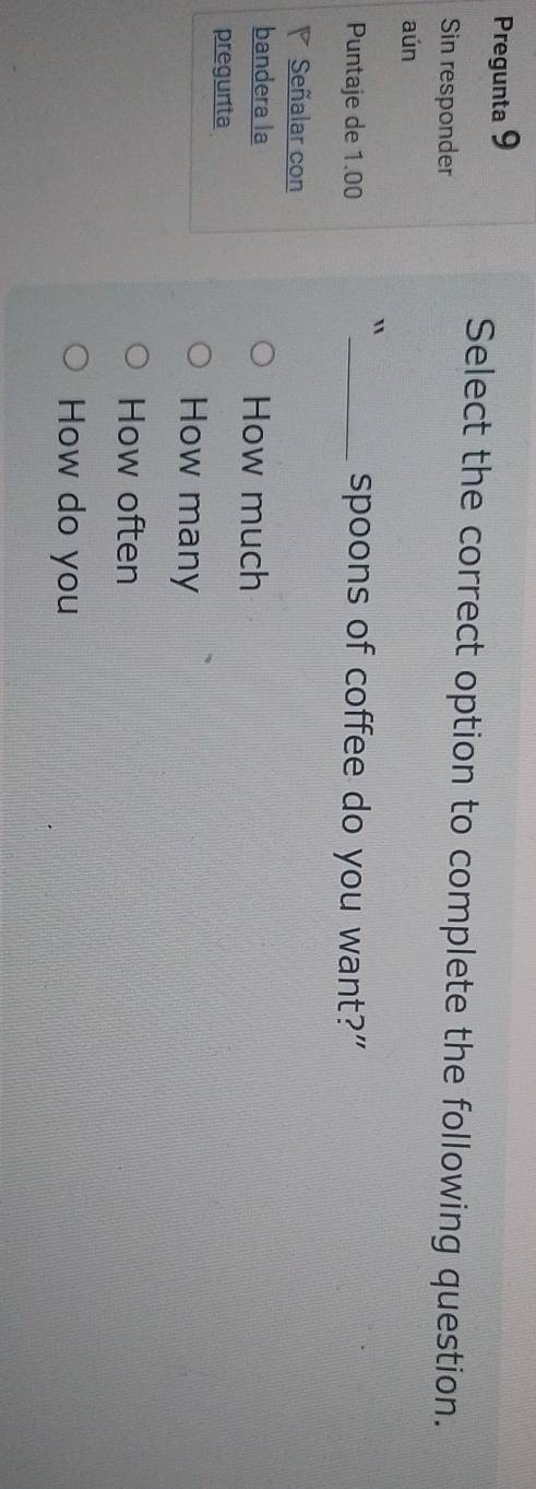 Pregunta 9
Select the correct option to complete the following question.
Sin responder
aún
Puntaje de 1.00 _spoons of coffee do you want?”
Señalar con
bandera la How much
pregunta
How many
How often
How do you