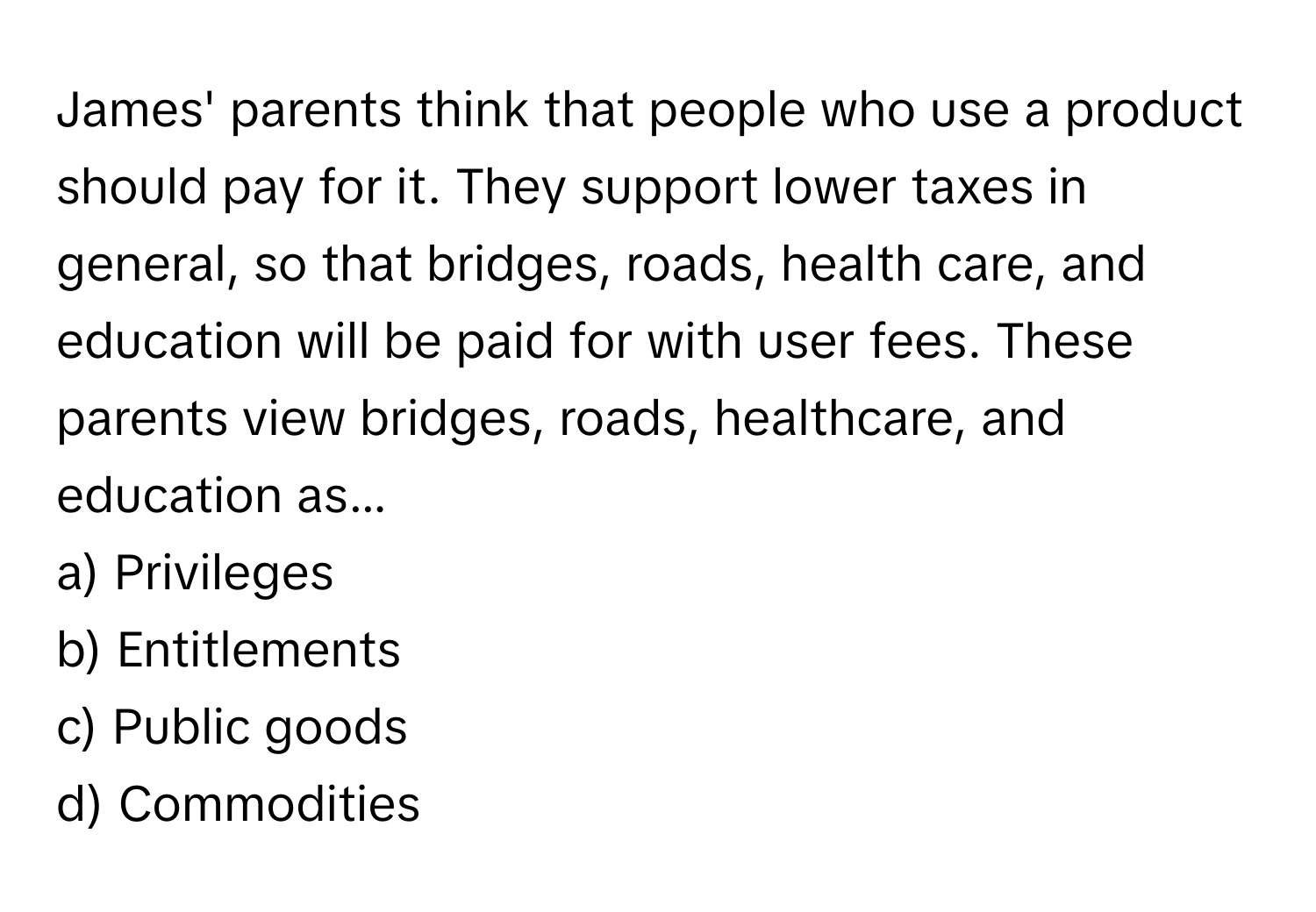 James' parents think that people who use a product should pay for it. They support lower taxes in general, so that bridges, roads, health care, and education will be paid for with user fees. These parents view bridges, roads, healthcare, and education as...

a) Privileges 
b) Entitlements 
c) Public goods 
d) Commodities