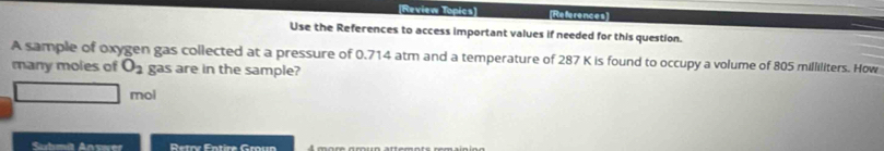 Review Topics] References 
Use the References to access important values if needed for this question. 
A sample of oxygen gas collected at a pressure of 0.714 atm and a temperature of 287 K is found to occupy a volume of 805 milliliters. How 
many moles of O_2 gas are in the sample? 
mol 
Shmät Ansuer Detry Entire Grun