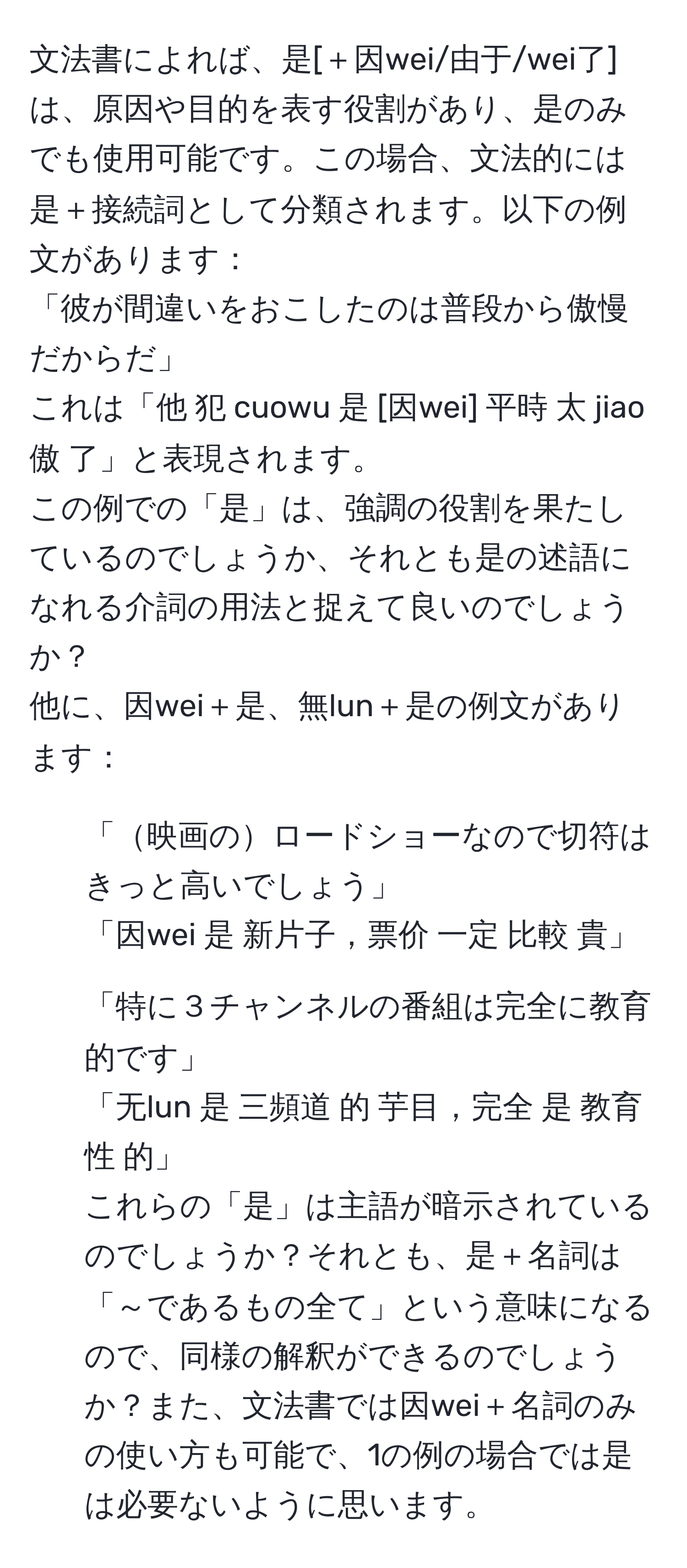 文法書によれば、是[＋因wei/由于/wei了]は、原因や目的を表す役割があり、是のみでも使用可能です。この場合、文法的には是＋接続詞として分類されます。以下の例文があります：  
「彼が間違いをおこしたのは普段から傲慢だからだ」  
これは「他 犯 cuowu 是 [因wei] 平時 太 jiao傲 了」と表現されます。  
この例での「是」は、強調の役割を果たしているのでしょうか、それとも是の述語になれる介詞の用法と捉えて良いのでしょうか？  
他に、因wei＋是、無lun＋是の例文があります：  
1. 「映画のロードショーなので切符はきっと高いでしょう」  
「因wei 是 新片子，票价 一定 比較 貴」  
2. 「特に３チャンネルの番組は完全に教育的です」  
「无lun 是 三頻道 的 芋目，完全 是 教育性 的」  
これらの「是」は主語が暗示されているのでしょうか？それとも、是＋名詞は「～であるもの全て」という意味になるので、同様の解釈ができるのでしょうか？また、文法書では因wei＋名詞のみの使い方も可能で、1の例の場合では是は必要ないように思います。