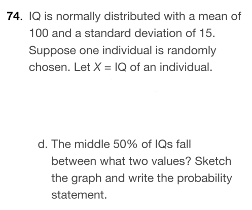 IQ is normally distributed with a mean of
100 and a standard deviation of 15. 
Suppose one individual is randomly 
chosen. Let X=IQ of an individual. 
d. The middle 50% of IQs fall 
between what two values? Sketch 
the graph and write the probability 
statement.