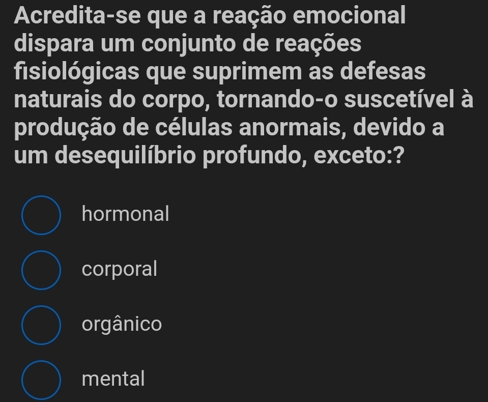 Acredita-se que a reação emocional
dispara um conjunto de reações
fisiológicas que suprimem as defesas
naturais do corpo, tornando-o suscetível à
produção de células anormais, devido a
um desequilíbrio profundo, exceto:?
hormonal
corporal
orgânico
mental