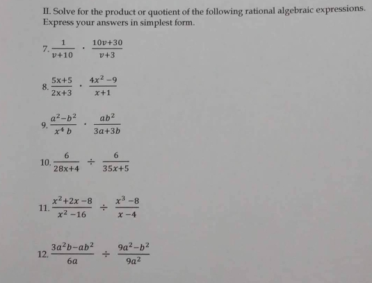 Solve for the product or quotient of the following rational algebraic expressions. 
Express your answers in simplest form. 
7.  1/v+10 ·  (10v+30)/v+3 
8.  (5x+5)/2x+3 ·  (4x^2-9)/x+1 
9.  (a^2-b^2)/x^4b ·  ab^2/3a+3b 
10.  6/28x+4 /  6/35x+5 
11.  (x^2+2x-8)/x^2-16 /  (x^3-8)/x-4 
12.  (3a^2b-ab^2)/6a /  (9a^2-b^2)/9a^2 