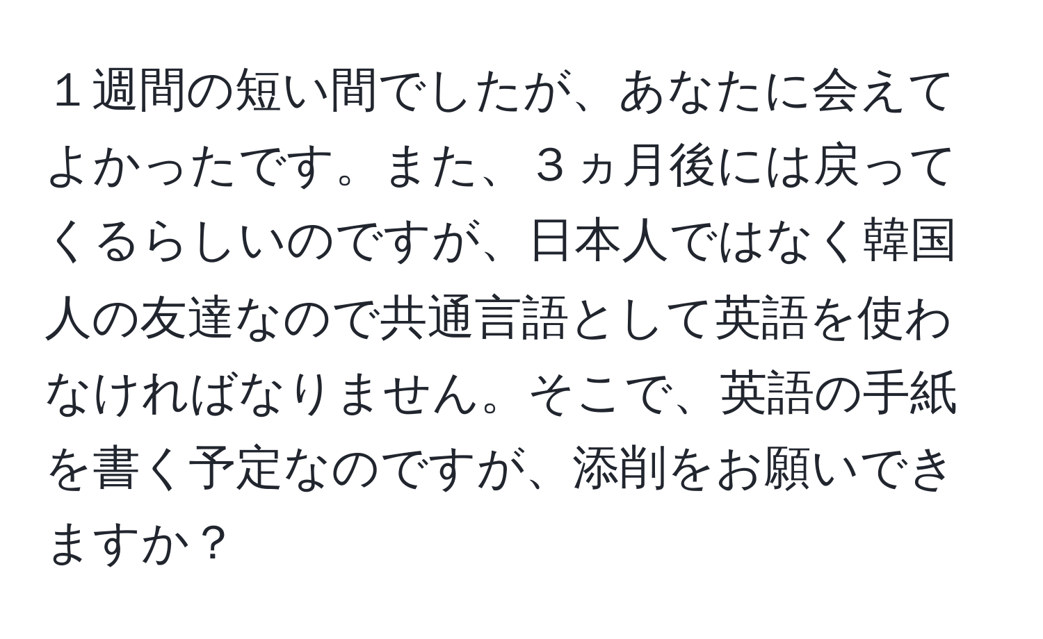 １週間の短い間でしたが、あなたに会えてよかったです。また、３ヵ月後には戻ってくるらしいのですが、日本人ではなく韓国人の友達なので共通言語として英語を使わなければなりません。そこで、英語の手紙を書く予定なのですが、添削をお願いできますか？