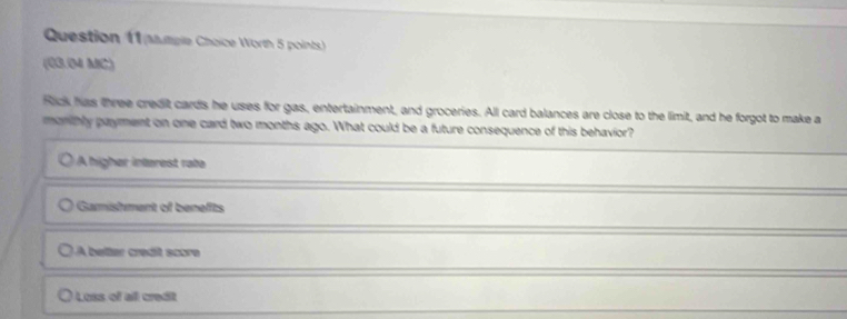 autple Choice Worth 5 points)
(03.(M MC)
Rick has three credit cards he uses for gas, entertainment, and groceries. All card balances are close to the limit, and he forgot to make a
monithly payment on one card two months ago. What could be a future consequence of this behavior?
A higher intarest rate
Gamishment of benefts
A belter credit score
Loss of all credit