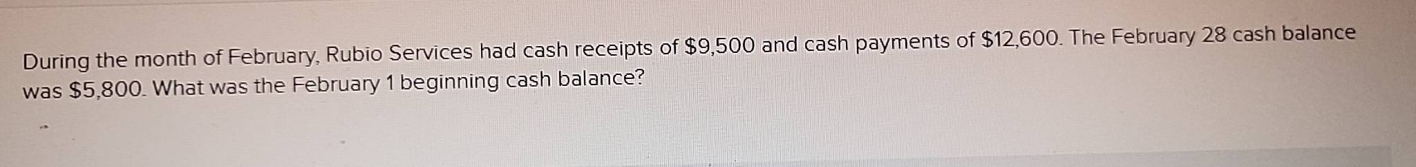 During the month of February, Rubio Services had cash receipts of $9,500 and cash payments of $12,600. The February 28 cash balance 
was $5,800. What was the February 1 beginning cash balance?