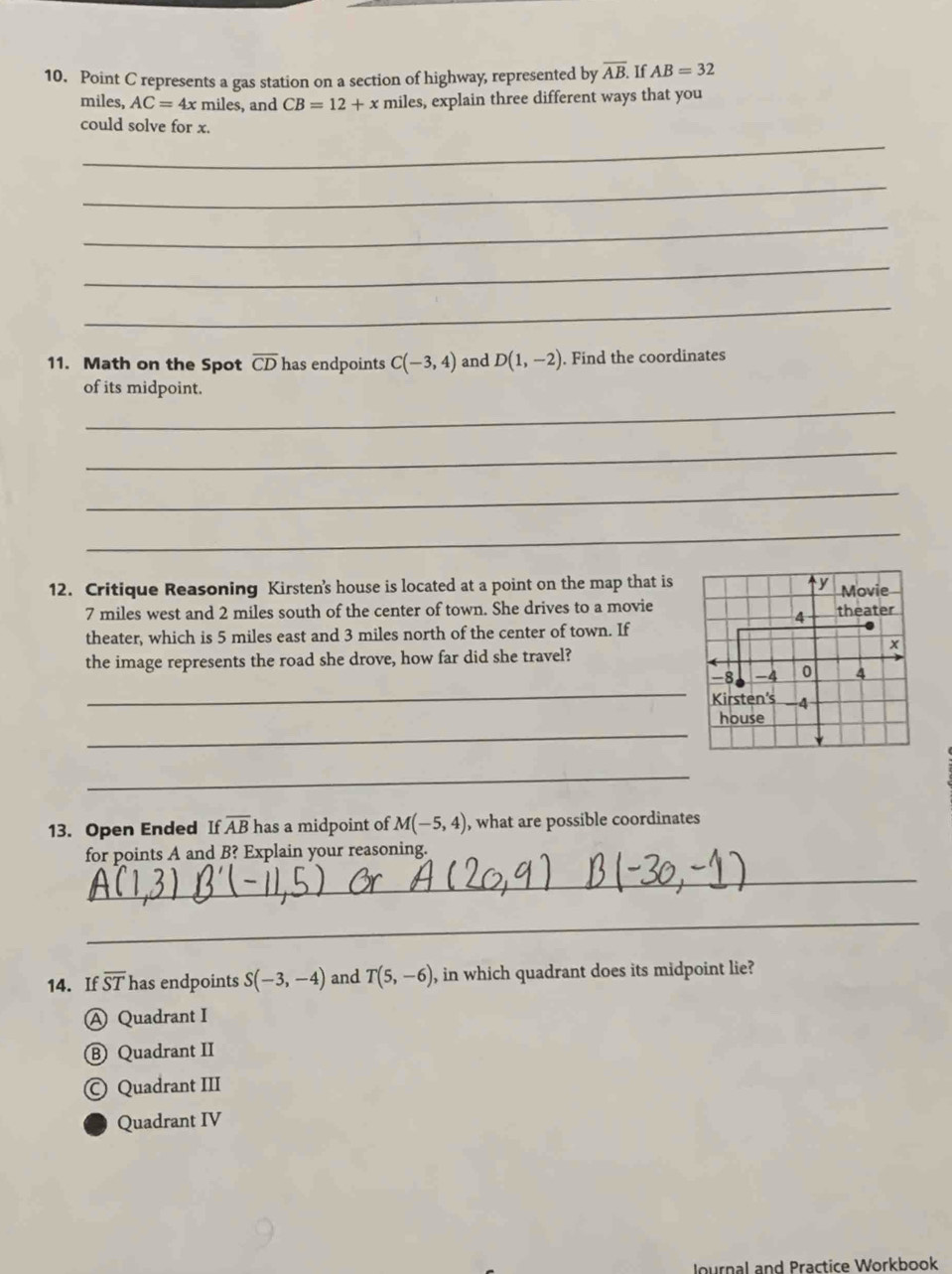 Point C represents a gas station on a section of highway, represented by overline AB. If AB=32
miles, AC=4xmiles , and CB=12+x miles, explain three different ways that you
could solve for x.
_
_
_
_
_
11. Math on the Spot overline CD has endpoints C(-3,4) and D(1,-2). Find the coordinates
of its midpoint.
_
_
_
_
12. Critique Reasoning Kirsten's house is located at a point on the map that is
7 miles west and 2 miles south of the center of town. She drives to a movie
theater, which is 5 miles east and 3 miles north of the center of town. If
the image represents the road she drove, how far did she travel?
_
_
_
13. Open Ended If overline AB has a midpoint of M(-5,4) , what are possible coordinates
for points A and B? Explain your reasoning.
_
_
14. If overline ST has endpoints S(-3,-4) and T(5,-6) , in which quadrant does its midpoint lie?
A Quadrant I
Ⓑ Quadrant II
© Quadrant III
Quadrant IV
Journal and Practice Workbook