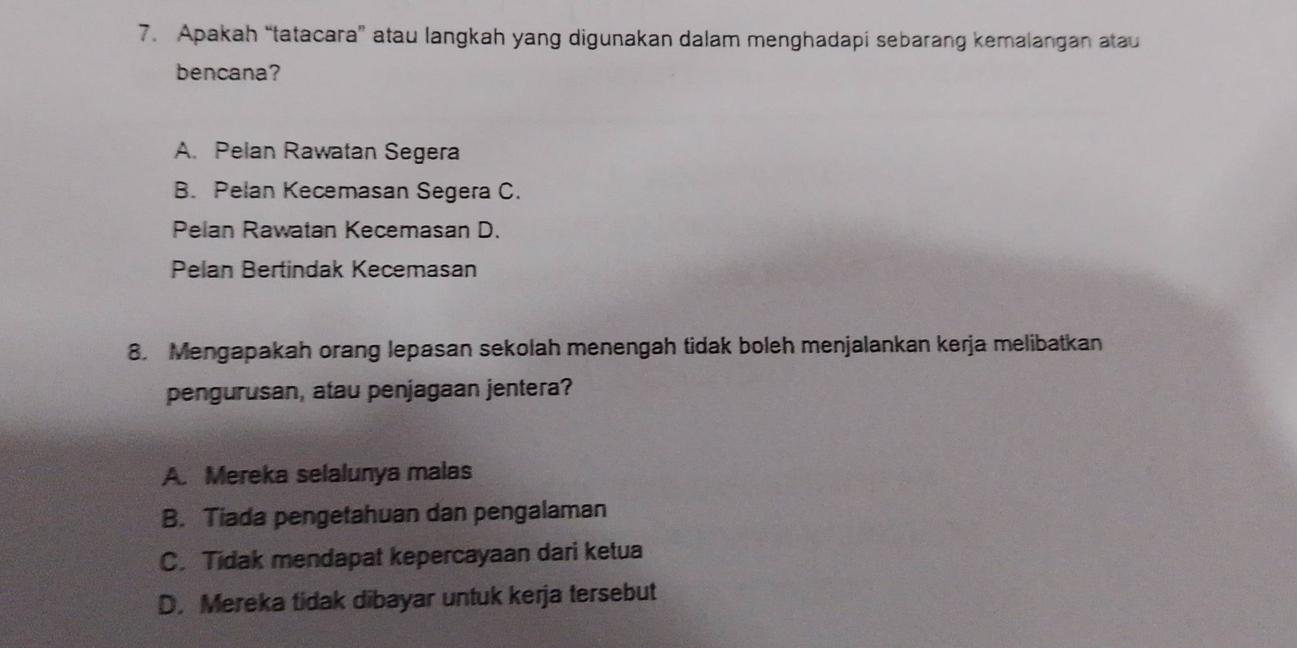 Apakah “tatacara” atau langkah yang digunakan dalam menghadapi sebarang kemalangan atau
bencana?
A. Pelan Rawatan Segera
B. Pelan Kecemasan Segera C.
Pelan Rawatan Kecemasan D.
Pelan Bertindak Kecemasan
8. Mengapakah orang lepasan sekolah menengah tidak boleh menjalankan kerja melibatkan
pengurusan, atau penjagaan jentera?
A. Mereka selalunya malas
B. Tiada pengetahuan dan pengalaman
C. Tidak mendapat kepercayaan dari ketua
D. Mereka tidak dibayar untuk kerja tersebut