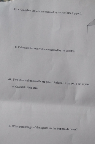 a, Calculate the volume enclosed by the roof (the top part). 
b. Calculate the total volume enclosed by the canopy. 
44. Two identical trapezoids are placed inside a 15 cm by 15 cm square. 
a. Calculate their area. 
b. What percentage of the square do the trapezoids cover?