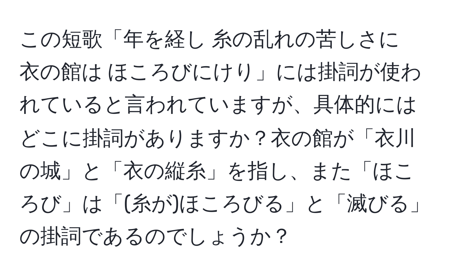 この短歌「年を経し 糸の乱れの苦しさに　衣の館は ほころびにけり」には掛詞が使われていると言われていますが、具体的にはどこに掛詞がありますか？衣の館が「衣川の城」と「衣の縦糸」を指し、また「ほころび」は「(糸が)ほころびる」と「滅びる」の掛詞であるのでしょうか？