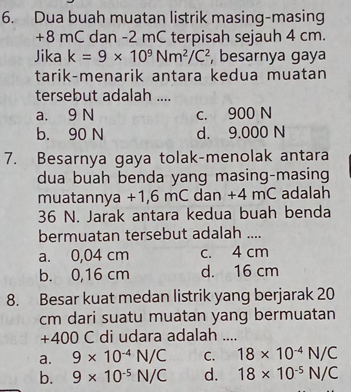 Dua buah muatan listrik masing-masing
+8 mC dan -2 mC terpisah sejauh 4 cm.
Jika k=9* 10^9Nm^2/C^2 , besarnya gaya
tarik-menarik antara kedua muatan
tersebut adalah ....
a. 9 N c. 900 N
b. 90 N d. 9.000 N
7. Besarnya gaya tolak-menolak antara
dua buah benda yang masing-masing
muatannya +1,6 mC dan +4 mC adalah
36 N. Jarak antara kedua buah benda
bermuatan tersebut adalah ....
a. 0,04 cm c. 4 cm
b. 0,16 cm d. 16 cm
8. Besar kuat medan listrik yang berjarak 20
cm dari suatu muatan yang bermuatan
+400 C di udara adalah ....
a. 9* 10^(-4)N/C C. 18* 10^(-4)N/C
b. 9* 10^(-5)N/C
d. 18* 10^(-5)N/C