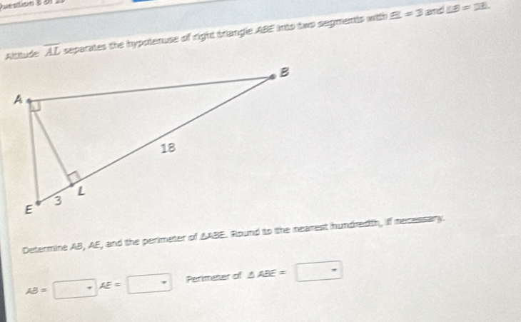 EI==3 and ∠ B=DB
Altitude overline AL separates the hypolanuse of right triangle ABE into two segments with 
Determine AB, AE, and the perimeter of AABE. Round to the nearest hundredth, if mecessary.
AB=□ AE=□ Perimeter of △ ABE=□