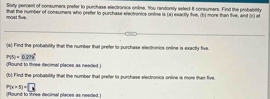 Sixty percent of consumers prefer to purchase electronics online. You randomly select 8 consumers. Find the probability 
that the number of consumers who prefer to purchase electronics online is (a) exactly five, (b) more than five, and (c) at 
most five. 
(a) Find the probability that the number that prefer to purchase electronics online is exactly five.
P(5)= 0.279
(Round to three decimal places as needed.) 
(b) Find the probability that the number that prefer to purchase electronics online is more than five.
P(x>5)=□
(Round to three decimal places as needed.)