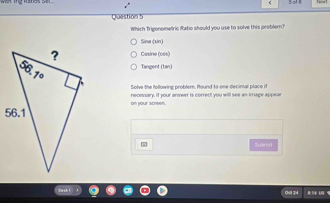 with ing Ratlos Sel.. 5 of 8 Next
<
Question 5
Which Trigonometric Ratio should you use to solve this problem?
 Sine (sin)
Cosine (cos)
Tangent (tan)
Solve the following problem. Round to one decimnal place if
necessary. If your answer is correct you will see an image appear
on your screen.
Submit
Desk 1 Oct 24 8:16 US