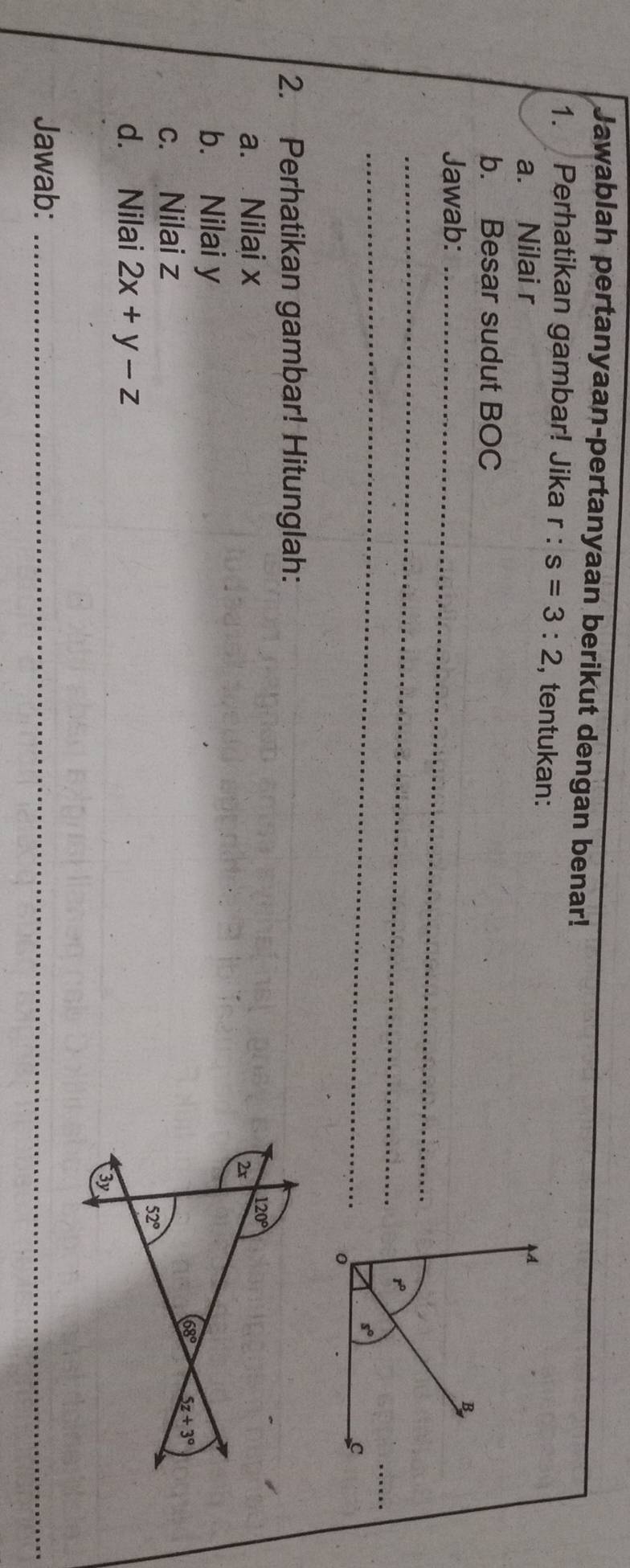 Jawablah pertanyaan-pertanyaan berikut dengan benar!
1. Perhatikan gambar! Jika r : s=3:2 , tentukan: 
a. Nilai r
b. Besar sudut BOC
Jawab:_
_
_
2. Perhatikan gambar! Hitunglah:
a. Nilai x 120°
2r
b. Nilai y
68° 5z+3°
c. Nilai z
52°
d. Nilai 2x+y-z
3y
Jawab:_
_