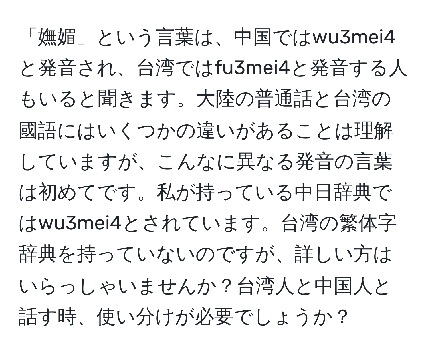 「嫵媚」という言葉は、中国ではwu3mei4と発音され、台湾ではfu3mei4と発音する人もいると聞きます。大陸の普通話と台湾の國語にはいくつかの違いがあることは理解していますが、こんなに異なる発音の言葉は初めてです。私が持っている中日辞典ではwu3mei4とされています。台湾の繁体字辞典を持っていないのですが、詳しい方はいらっしゃいませんか？台湾人と中国人と話す時、使い分けが必要でしょうか？