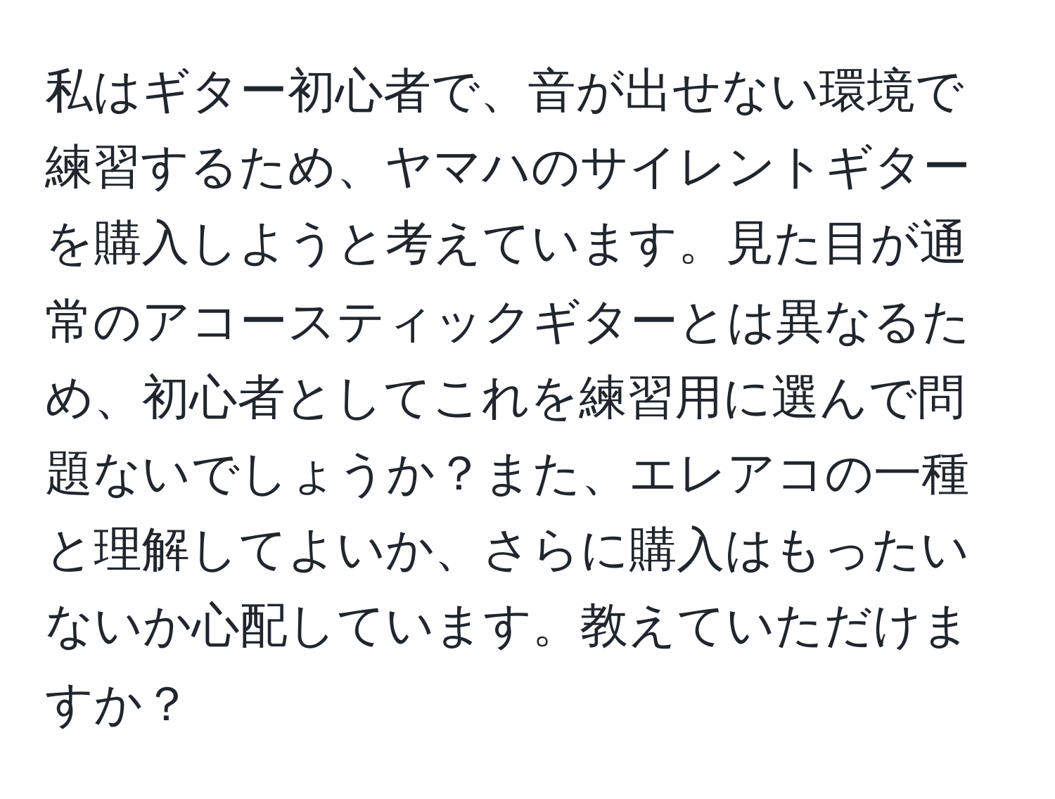 私はギター初心者で、音が出せない環境で練習するため、ヤマハのサイレントギターを購入しようと考えています。見た目が通常のアコースティックギターとは異なるため、初心者としてこれを練習用に選んで問題ないでしょうか？また、エレアコの一種と理解してよいか、さらに購入はもったいないか心配しています。教えていただけますか？